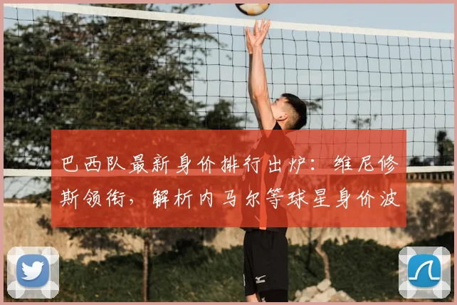 巴西队最新身价排行出炉:维尼修斯领衔,解析内马尔等球星身价波动原因