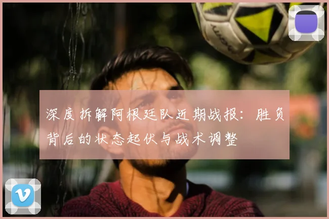 深度拆解阿根廷队近期战报：胜负背后的状态起伏与战术调整