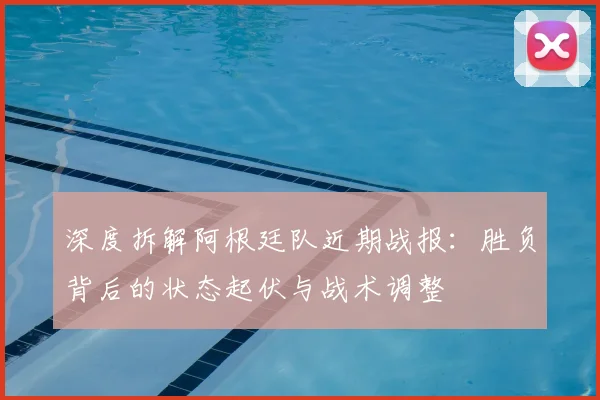 深度拆解阿根廷队近期战报:胜负背后的状态起伏与战术调整
