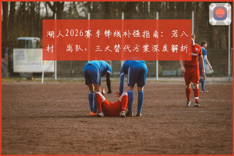 湖人2026赛季锋线补强指南:若八村塁离队,三大替代方案深度解析