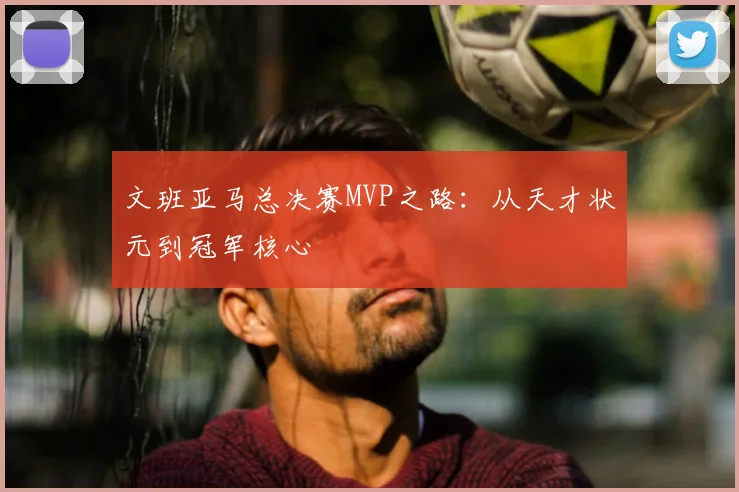 文班亚马总决赛MVP之路:从天才状元到冠军核心