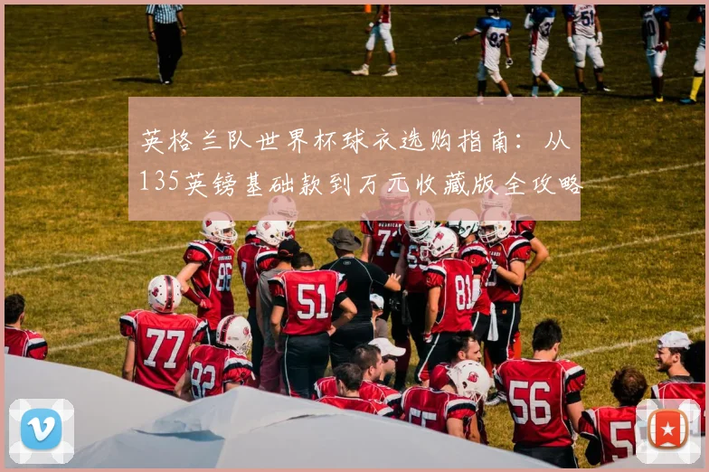 英格兰队世界杯球衣选购指南:从135英镑基础款到万元收藏版全攻略