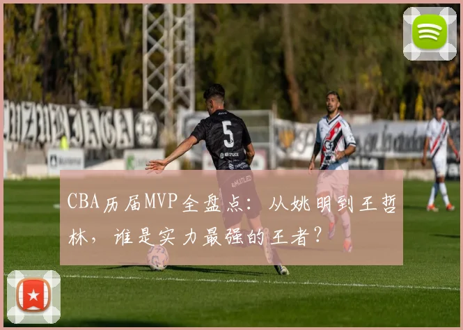 CBA历届MVP全盘点：从姚明到王哲林，谁是实力最强的王者？