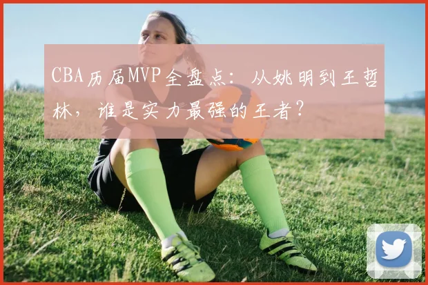 CBA历届MVP全盘点:从姚明到王哲林,谁是实力最强的王者?