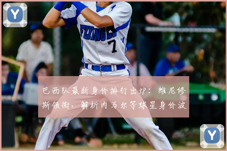 巴西队最新身价排行出炉:维尼修斯领衔,解析内马尔等球星身价波动原因