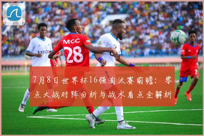 7月8日世界杯16强淘汰赛前瞻：零点大战对阵分析与战术看点全解析